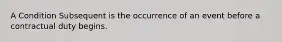 A Condition Subsequent is the occurrence of an event before a contractual duty begins.