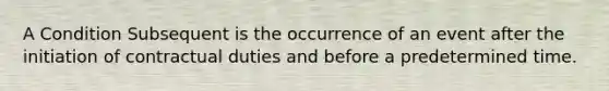 A Condition Subsequent is the occurrence of an event after the initiation of contractual duties and before a predetermined time.