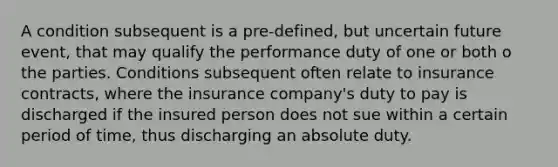 A condition subsequent is a pre-defined, but uncertain future event, that may qualify the performance duty of one or both o the parties. Conditions subsequent often relate to insurance contracts, where the insurance company's duty to pay is discharged if the insured person does not sue within a certain period of time, thus discharging an absolute duty.