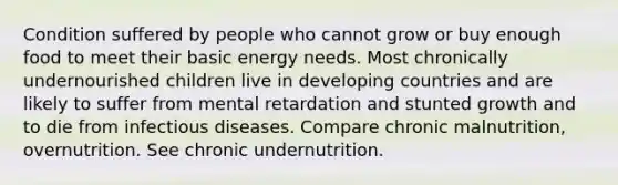 Condition suffered by people who cannot grow or buy enough food to meet their basic energy needs. Most chronically undernourished children live in developing countries and are likely to suffer from mental retardation and stunted growth and to die from infectious diseases. Compare chronic malnutrition, overnutrition. See chronic undernutrition.