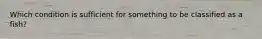 Which condition is sufficient for something to be classified as a fish?