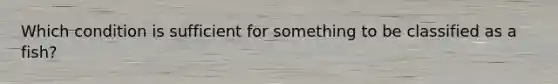 Which condition is sufficient for something to be classified as a fish?