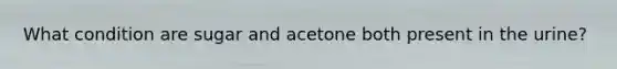 What condition are sugar and acetone both present in the urine?