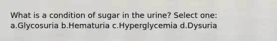 What is a condition of sugar in the urine? Select one: a.Glycosuria b.Hematuria c.Hyperglycemia d.Dysuria