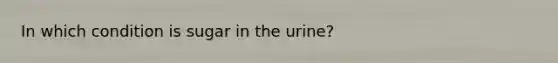 In which condition is sugar in the urine?