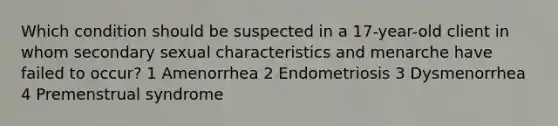 Which condition should be suspected in a 17-year-old client in whom secondary sexual characteristics and menarche have failed to occur? 1 Amenorrhea 2 Endometriosis 3 Dysmenorrhea 4 Premenstrual syndrome