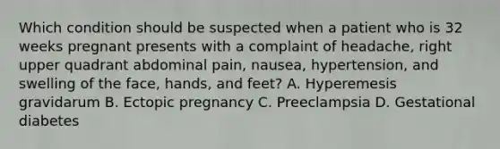 Which condition should be suspected when a patient who is 32 weeks pregnant presents with a complaint of​ headache, right upper quadrant abdominal​ pain, nausea,​ hypertension, and swelling of the​ face, hands, and​ feet? A. Hyperemesis gravidarum B. Ectopic pregnancy C. Preeclampsia D. Gestational diabetes