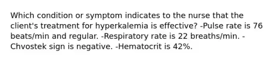 Which condition or symptom indicates to the nurse that the client's treatment for hyperkalemia is effective? -Pulse rate is 76 beats/min and regular. -Respiratory rate is 22 breaths/min. -Chvostek sign is negative. -Hematocrit is 42%.