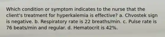 Which condition or symptom indicates to the nurse that the client's treatment for hyperkalemia is effective? a. Chvostek sign is negative. b. Respiratory rate is 22 breaths/min. c. Pulse rate is 76 beats/min and regular. d. Hematocrit is 42%.