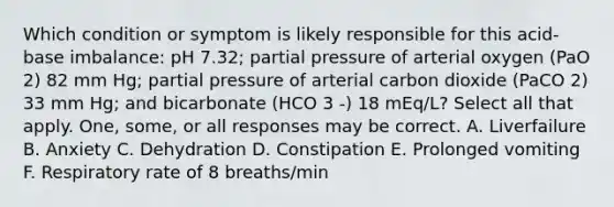 Which condition or symptom is likely responsible for this acid-base imbalance: pH 7.32; partial pressure of arterial oxygen (PaO 2) 82 mm Hg; partial pressure of arterial carbon dioxide (PaCO 2) 33 mm Hg; and bicarbonate (HCO 3 -) 18 mEq/L? Select all that apply. One, some, or all responses may be correct. A. Liverfailure B. Anxiety C. Dehydration D. Constipation E. Prolonged vomiting F. Respiratory rate of 8 breaths/min