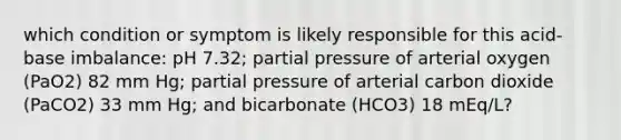 which condition or symptom is likely responsible for this acid-base imbalance: pH 7.32; partial pressure of arterial oxygen (PaO2) 82 mm Hg; partial pressure of arterial carbon dioxide (PaCO2) 33 mm Hg; and bicarbonate (HCO3) 18 mEq/L?