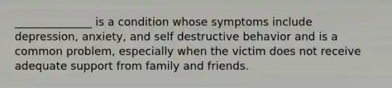 ______________ is a condition whose symptoms include depression, anxiety, and self destructive behavior and is a common problem, especially when the victim does not receive adequate support from family and friends.