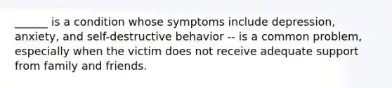 ______ is a condition whose symptoms include depression, anxiety, and self-destructive behavior -- is a common problem, especially when the victim does not receive adequate support from family and friends.