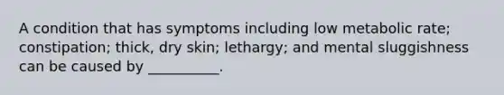 A condition that has symptoms including low metabolic rate; constipation; thick, dry skin; lethargy; and mental sluggishness can be caused by __________.