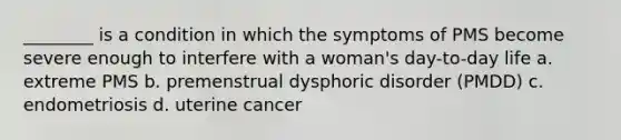 ________ is a condition in which the symptoms of PMS become severe enough to interfere with a woman's day-to-day life a. extreme PMS b. premenstrual dysphoric disorder (PMDD) c. endometriosis d. uterine cancer