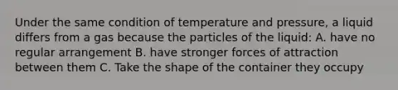 Under the same condition of temperature and pressure, a liquid differs from a gas because the particles of the liquid: A. have no regular arrangement B. have stronger forces of attraction between them C. Take the shape of the container they occupy