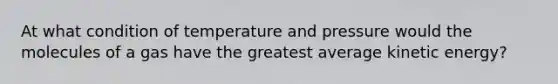 At what condition of temperature and pressure would the molecules of a gas have the greatest average kinetic energy?