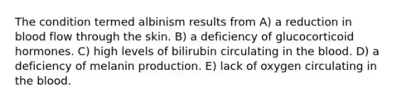 The condition termed albinism results from A) a reduction in blood flow through the skin. B) a deficiency of glucocorticoid hormones. C) high levels of bilirubin circulating in the blood. D) a deficiency of melanin production. E) lack of oxygen circulating in the blood.