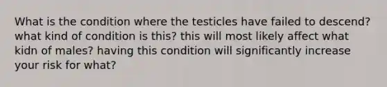 What is the condition where the testicles have failed to descend? what kind of condition is this? this will most likely affect what kidn of males? having this condition will significantly increase your risk for what?