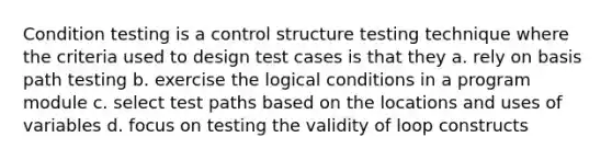 Condition testing is a control structure testing technique where the criteria used to design test cases is that they a. rely on basis path testing b. exercise the logical conditions in a program module c. select test paths based on the locations and uses of variables d. focus on testing the validity of loop constructs