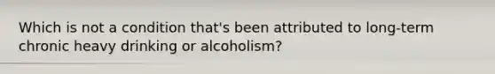 Which is not a condition that's been attributed to long-term chronic heavy drinking or alcoholism?