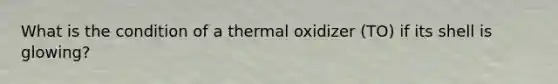 What is the condition of a thermal oxidizer (TO) if its shell is glowing?