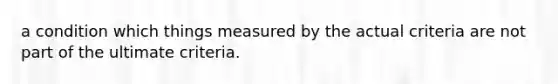 a condition which things measured by the actual criteria are not part of the ultimate criteria.