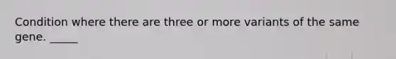 Condition where there are three or more variants of the same gene. _____