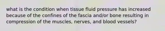 what is the condition when tissue fluid pressure has increased because of the confines of the fascia and/or bone resulting in compression of the muscles, nerves, and blood vessels?