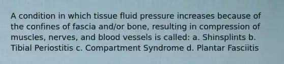 A condition in which tissue fluid pressure increases because of the confines of fascia and/or bone, resulting in compression of muscles, nerves, and blood vessels is called: a. Shinsplints b. Tibial Periostitis c. Compartment Syndrome d. Plantar Fasciitis