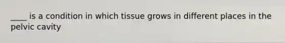 ____ is a condition in which tissue grows in different places in the pelvic cavity