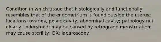 Condition in which tissue that histologically and functionally resembles that of the endometrium is found outside the uterus; locations: ovaries, pelvic cavity, abdominal cavity; pathology not clearly understood; may be caused by retrograde menstruation; may cause sterility; DX: laparoscopy