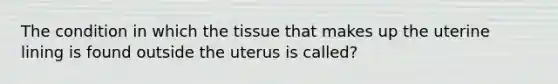 The condition in which the tissue that makes up the uterine lining is found outside the uterus is called?