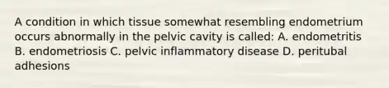 A condition in which tissue somewhat resembling endometrium occurs abnormally in the pelvic cavity is called: A. endometritis B. endometriosis C. pelvic inflammatory disease D. peritubal adhesions