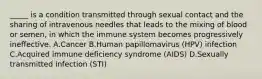 _____ is a condition transmitted through sexual contact and the sharing of intravenous needles that leads to the mixing of blood or semen, in which the immune system becomes progressively ineffective. A.Cancer B.Human papillomavirus (HPV) infection C.Acquired immune deficiency syndrome (AIDS) D.Sexually transmitted infection (STI)