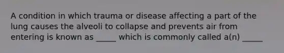 A condition in which trauma or disease affecting a part of the lung causes the alveoli to collapse and prevents air from entering is known as _____ which is commonly called a(n) _____