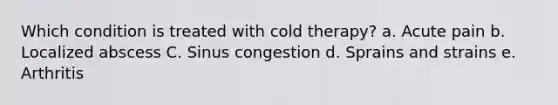 Which condition is treated with cold therapy? a. Acute pain b. Localized abscess C. Sinus congestion d. Sprains and strains e. Arthritis