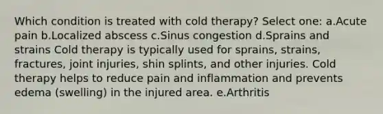 Which condition is treated with cold therapy? Select one: a.Acute pain b.Localized abscess c.Sinus congestion d.Sprains and strains Cold therapy is typically used for sprains, strains, fractures, joint injuries, shin splints, and other injuries. Cold therapy helps to reduce pain and inflammation and prevents edema (swelling) in the injured area. e.Arthritis