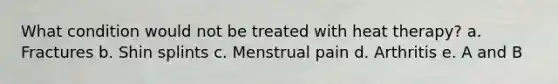 What condition would not be treated with heat therapy? a. Fractures b. Shin splints c. Menstrual pain d. Arthritis e. A and B