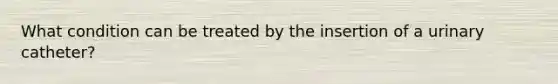 What condition can be treated by the insertion of a urinary catheter?