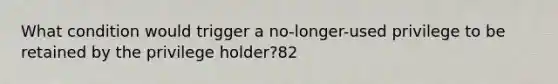 What condition would trigger a no-longer-used privilege to be retained by the privilege holder?82