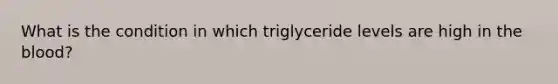 What is the condition in which triglyceride levels are high in the blood?