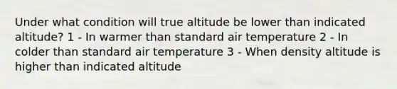 Under what condition will true altitude be lower than indicated altitude? 1 - In warmer than standard air temperature 2 - In colder than standard air temperature 3 - When density altitude is higher than indicated altitude