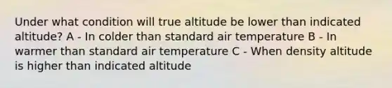 Under what condition will true altitude be lower than indicated altitude? A - In colder than standard air temperature B - In warmer than standard air temperature C - When density altitude is higher than indicated altitude