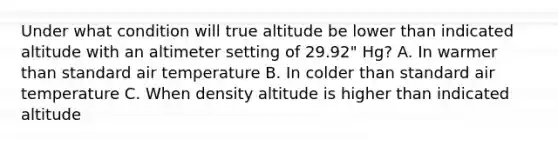 Under what condition will true altitude be lower than indicated altitude with an altimeter setting of 29.92" Hg? A. In warmer than standard air temperature B. In colder than standard air temperature C. When density altitude is higher than indicated altitude