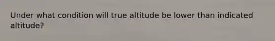 Under what condition will true altitude be lower than indicated altitude?