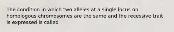 The condition in which two alleles at a single locus on homologous chromosomes are the same and the recessive trait is expressed is called