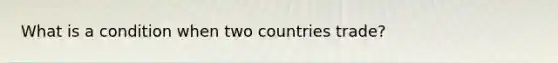 What is a condition when two countries trade?