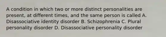 A condition in which two or more distinct personalities are present, at different times, and the same person is called A. Disassociative identity disorder B. Schizophrenia C. Plural personality disorder D. Disassociative personality disorder