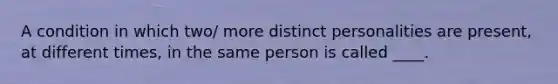 A condition in which two/ more distinct personalities are present, at different times, in the same person is called ____.